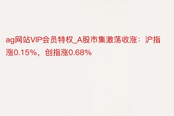 ag网站VIP会员特权_A股市集激荡收涨：沪指涨0.15%，创指涨0.68%