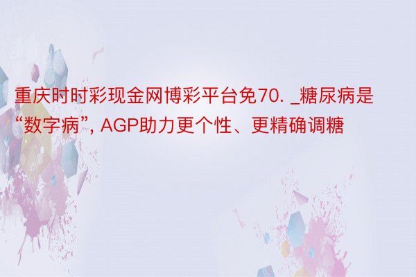 重庆时时彩现金网博彩平台免70. _糖尿病是“数字病”, AGP助力更个性、更精确调糖