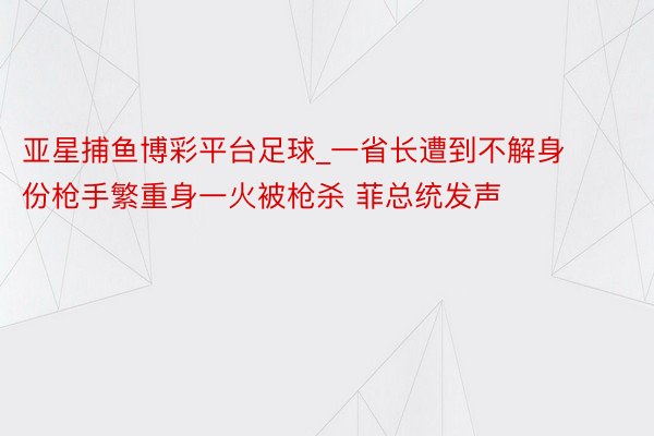 亚星捕鱼博彩平台足球_一省长遭到不解身份枪手繁重身一火被枪杀 菲总统发声