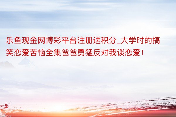 乐鱼现金网博彩平台注册送积分_大学时的搞笑恋爱苦恼全集爸爸勇猛反对我谈恋爱！