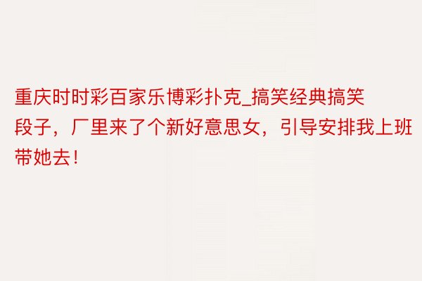 重庆时时彩百家乐博彩扑克_搞笑经典搞笑段子，厂里来了个新好意思女，引导安排我上班带她去！