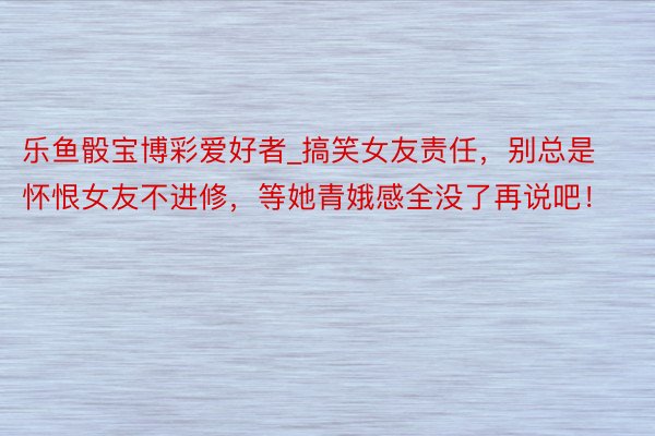 乐鱼骰宝博彩爱好者_搞笑女友责任，别总是怀恨女友不进修，等她青娥感全没了再说吧！