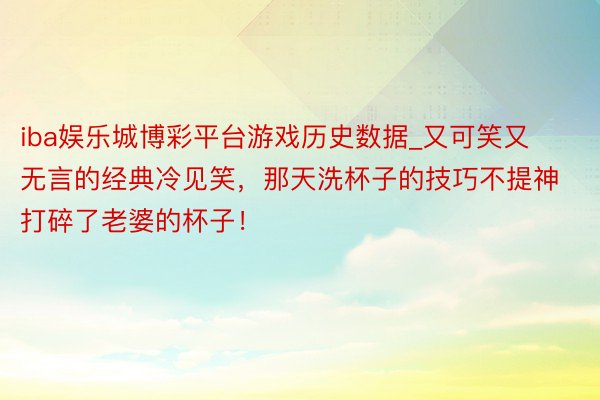 iba娱乐城博彩平台游戏历史数据_又可笑又无言的经典冷见笑，那天洗杯子的技巧不提神打碎了老婆的杯子！