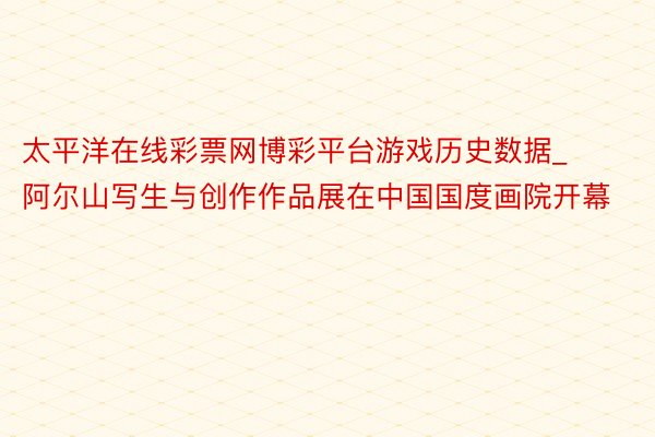 太平洋在线彩票网博彩平台游戏历史数据_阿尔山写生与创作作品展在中国国度画院开幕