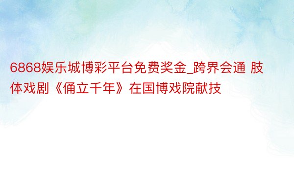 6868娱乐城博彩平台免费奖金_跨界会通 肢体戏剧《俑立千年》在国博戏院献技