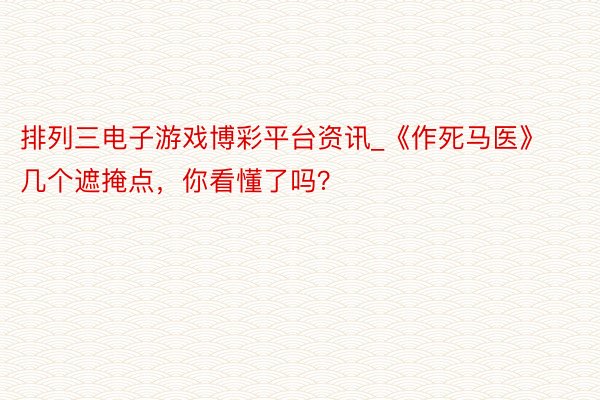 排列三电子游戏博彩平台资讯_《作死马医》几个遮掩点，你看懂了吗？