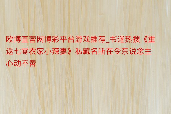 欧博直营网博彩平台游戏推荐_书迷热搜《重返七零农家小辣妻》私藏名所在令东说念主心动不啻