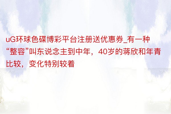 uG环球色碟博彩平台注册送优惠券_有一种“整容”叫东说念主到中年，40岁的蒋欣和年青比较，变化特别较着
