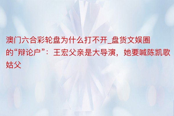 澳门六合彩轮盘为什么打不开_盘货文娱圈的“辩论户”：王宏父亲是大导演，她要喊陈凯歌姑父