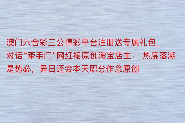 澳门六合彩三公博彩平台注册送专属礼包_对话“牵手门”网红裙原创淘宝店主： 热度落潮是势必，异日还会本天职分作念原创