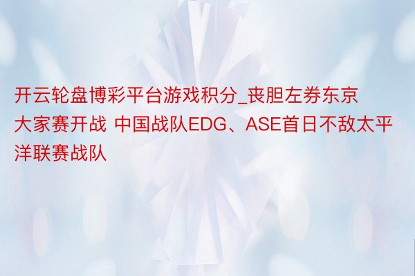 开云轮盘博彩平台游戏积分_丧胆左券东京大家赛开战 中国战队EDG、ASE首日不敌太平洋联赛战队