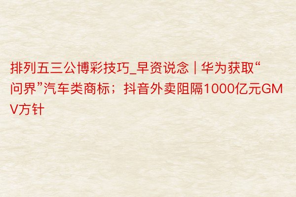 排列五三公博彩技巧_早资说念 | 华为获取“问界”汽车类商标；抖音外卖阻隔1000亿元GMV方针
