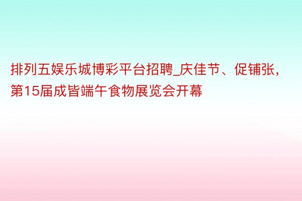 排列五娱乐城博彩平台招聘_庆佳节、促铺张，第15届成皆端午食物展览会开幕