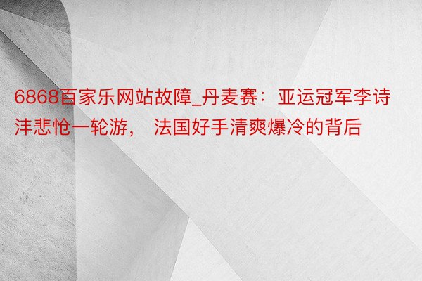 6868百家乐网站故障_丹麦赛：亚运冠军李诗沣悲怆一轮游， 法国好手清爽爆冷的背后