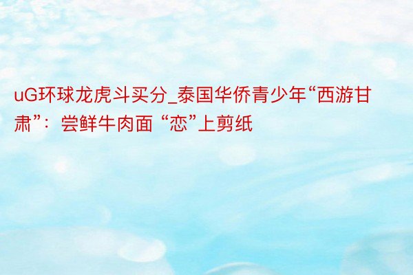uG环球龙虎斗买分_泰国华侨青少年“西游甘肃”：尝鲜牛肉面 “恋”上剪纸