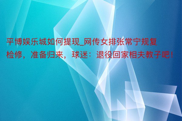平博娱乐城如何提现_网传女排张常宁规复检修，准备归来，球迷：退役回家相夫教子吧！