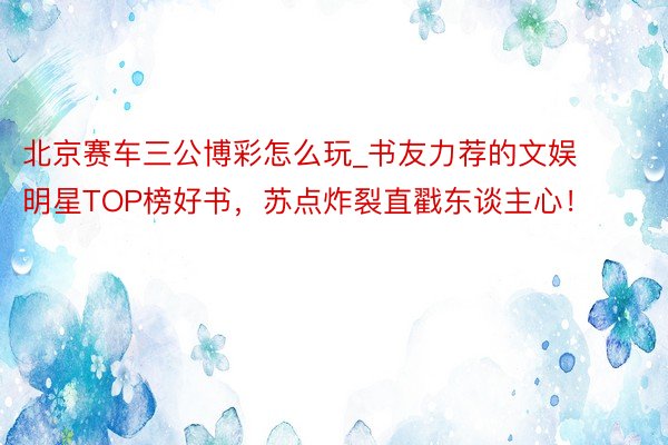 北京赛车三公博彩怎么玩_书友力荐的文娱明星TOP榜好书，苏点炸裂直戳东谈主心！
