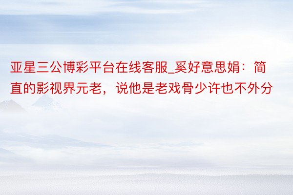 亚星三公博彩平台在线客服_奚好意思娟：简直的影视界元老，说他是老戏骨少许也不外分