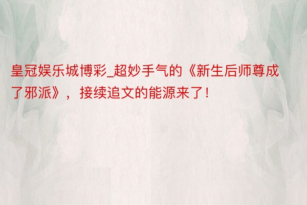皇冠娱乐城博彩_超妙手气的《新生后师尊成了邪派》，接续追文的能源来了！