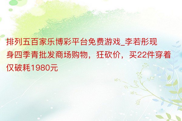 排列五百家乐博彩平台免费游戏_李若彤现身四季青批发商场购物，狂砍价，买22件穿着仅破耗1980元