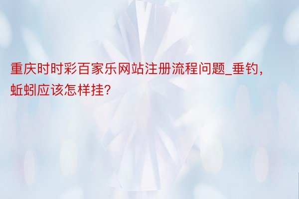 重庆时时彩百家乐网站注册流程问题_垂钓，蚯蚓应该怎样挂？