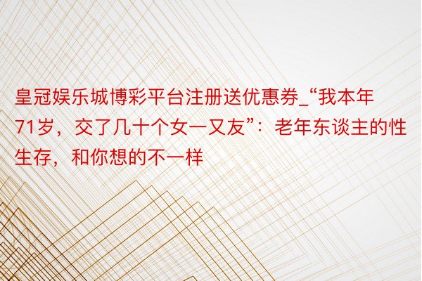 皇冠娱乐城博彩平台注册送优惠券_“我本年71岁，交了几十个女一又友”：老年东谈主的性生存，和你想的不一样