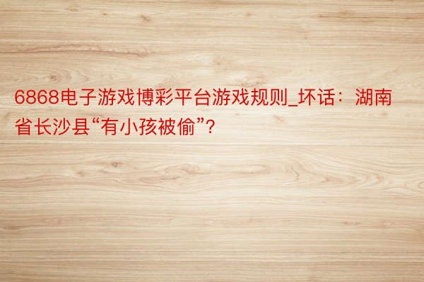 6868电子游戏博彩平台游戏规则_坏话：湖南省长沙县“有小孩被偷”？