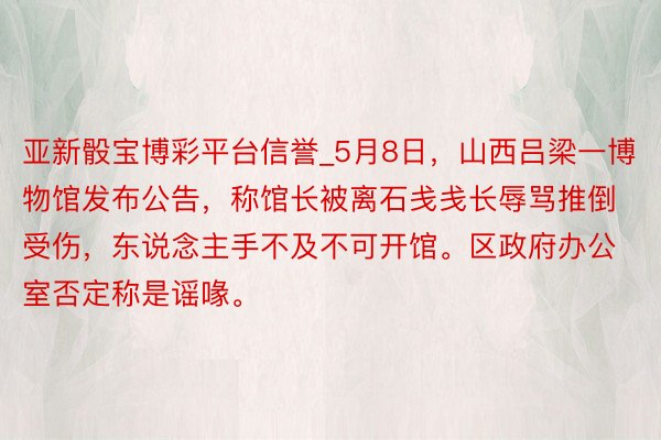 亚新骰宝博彩平台信誉_5月8日，山西吕梁一博物馆发布公告，称馆长被离石戋戋长辱骂推倒受伤，东说念主手不及不可开馆。区政府办公室否定称是谣喙。