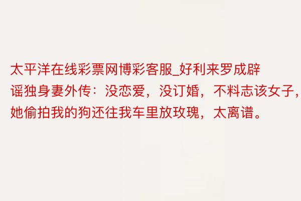 太平洋在线彩票网博彩客服_好利来罗成辟谣独身妻外传：没恋爱，没订婚，不料志该女子，她偷拍我的狗还往我车里放玫瑰，太离谱。