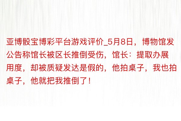 亚博骰宝博彩平台游戏评价_5月8日，博物馆发公告称馆长被区长推倒受伤，馆长：提取办展用度，却被质疑发达是假的，他拍桌子，我也拍桌子，他就把我推倒了！