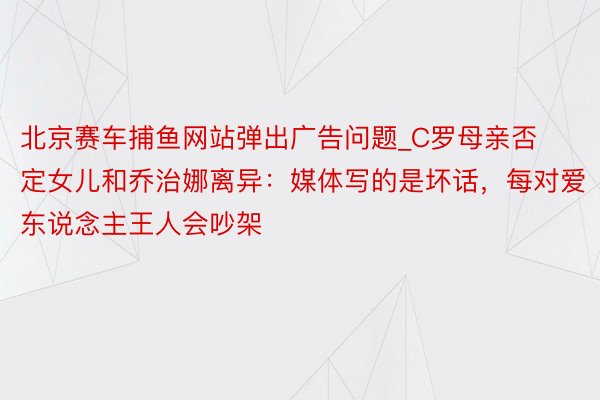 北京赛车捕鱼网站弹出广告问题_C罗母亲否定女儿和乔治娜离异：媒体写的是坏话，每对爱东说念主王人会吵架