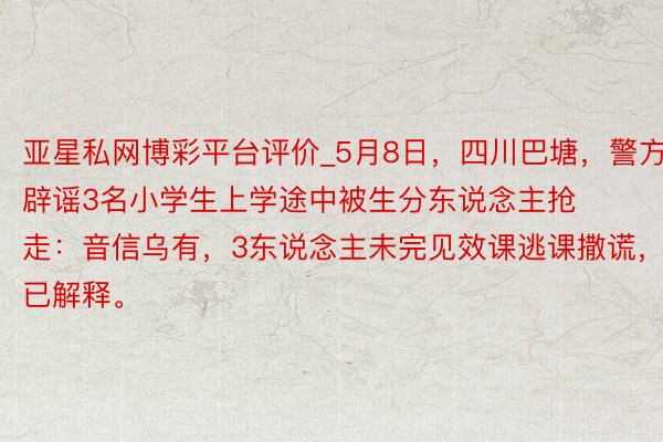 亚星私网博彩平台评价_5月8日，四川巴塘，警方辟谣3名小学生上学途中被生分东说念主抢走：音信乌有，3东说念主未完见效课逃课撒谎，已解释。