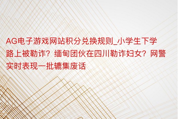 AG电子游戏网站积分兑换规则_小学生下学路上被勒诈？缅甸团伙在四川勒诈妇女？网警实时表现一批辘集废话