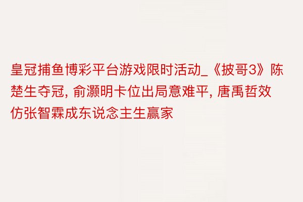 皇冠捕鱼博彩平台游戏限时活动_《披哥3》陈楚生夺冠, 俞灏明卡位出局意难平, 唐禹哲效仿张智霖成东说念主生赢家