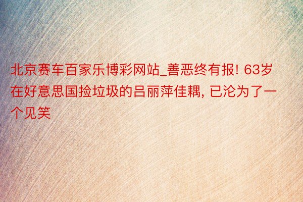 北京赛车百家乐博彩网站_善恶终有报! 63岁在好意思国捡垃圾的吕丽萍佳耦, 已沦为了一个见笑
