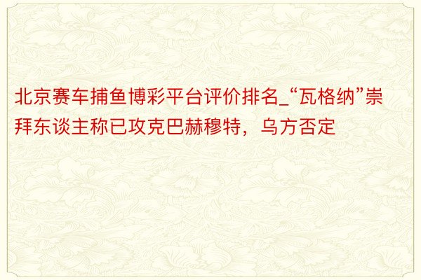 北京赛车捕鱼博彩平台评价排名_“瓦格纳”崇拜东谈主称已攻克巴赫穆特，乌方否定