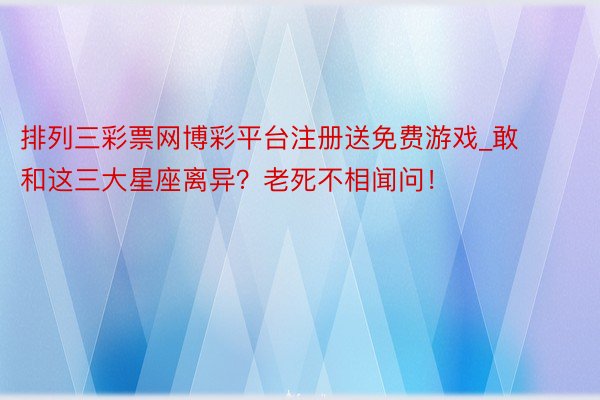 排列三彩票网博彩平台注册送免费游戏_敢和这三大星座离异？老死不相闻问！