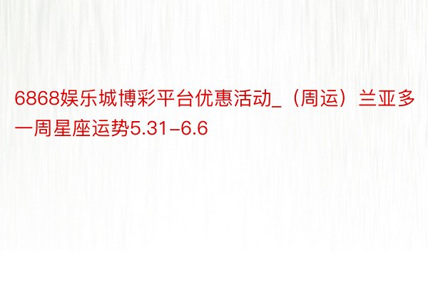 6868娱乐城博彩平台优惠活动_（周运）兰亚多一周星座运势5.31-6.6