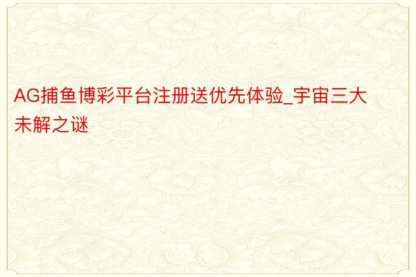 AG捕鱼博彩平台注册送优先体验_宇宙三大未解之谜