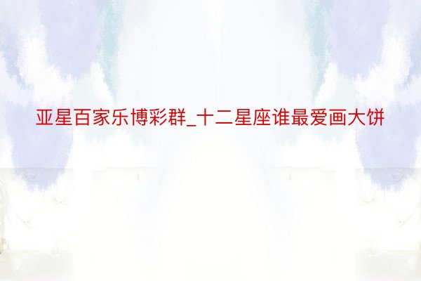 亚星百家乐博彩群_十二星座谁最爱画大饼