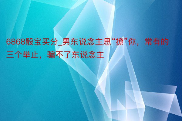 6868骰宝买分_男东说念主思“撩”你，常有的三个举止，骗不了东说念主