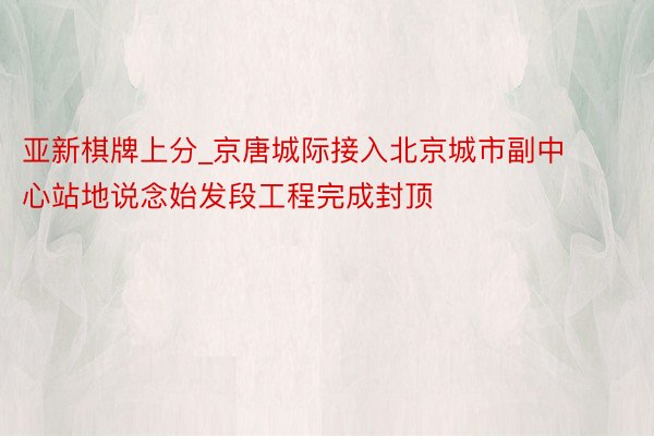 亚新棋牌上分_京唐城际接入北京城市副中心站地说念始发段工程完成封顶