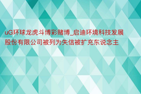uG环球龙虎斗博彩赌博_启迪环境科技发展股份有限公司被列为失信被扩充东说念主