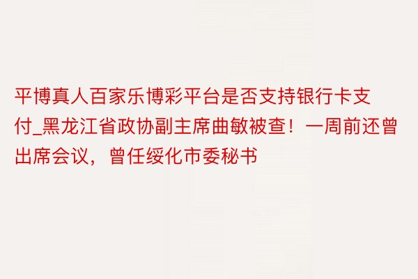 平博真人百家乐博彩平台是否支持银行卡支付_黑龙江省政协副主席曲敏被查!一周前还曾出席会议,曾任绥化市委秘书