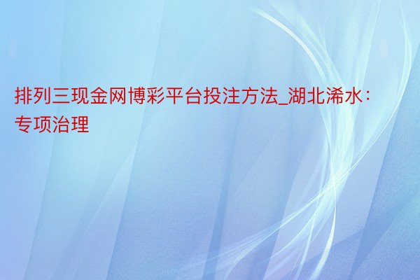 排列三现金网博彩平台投注方法_湖北浠水：专项治理