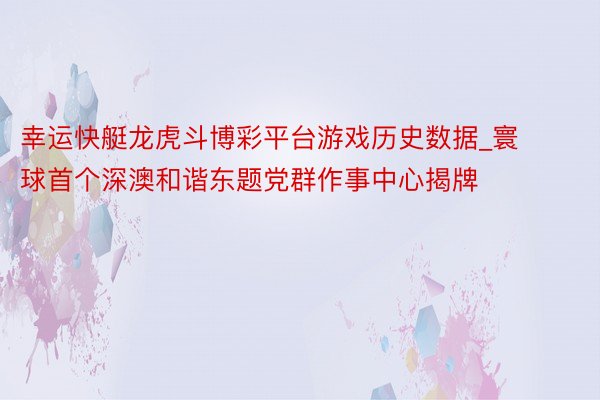 幸运快艇龙虎斗博彩平台游戏历史数据_寰球首个深澳和谐东题党群作事中心揭牌